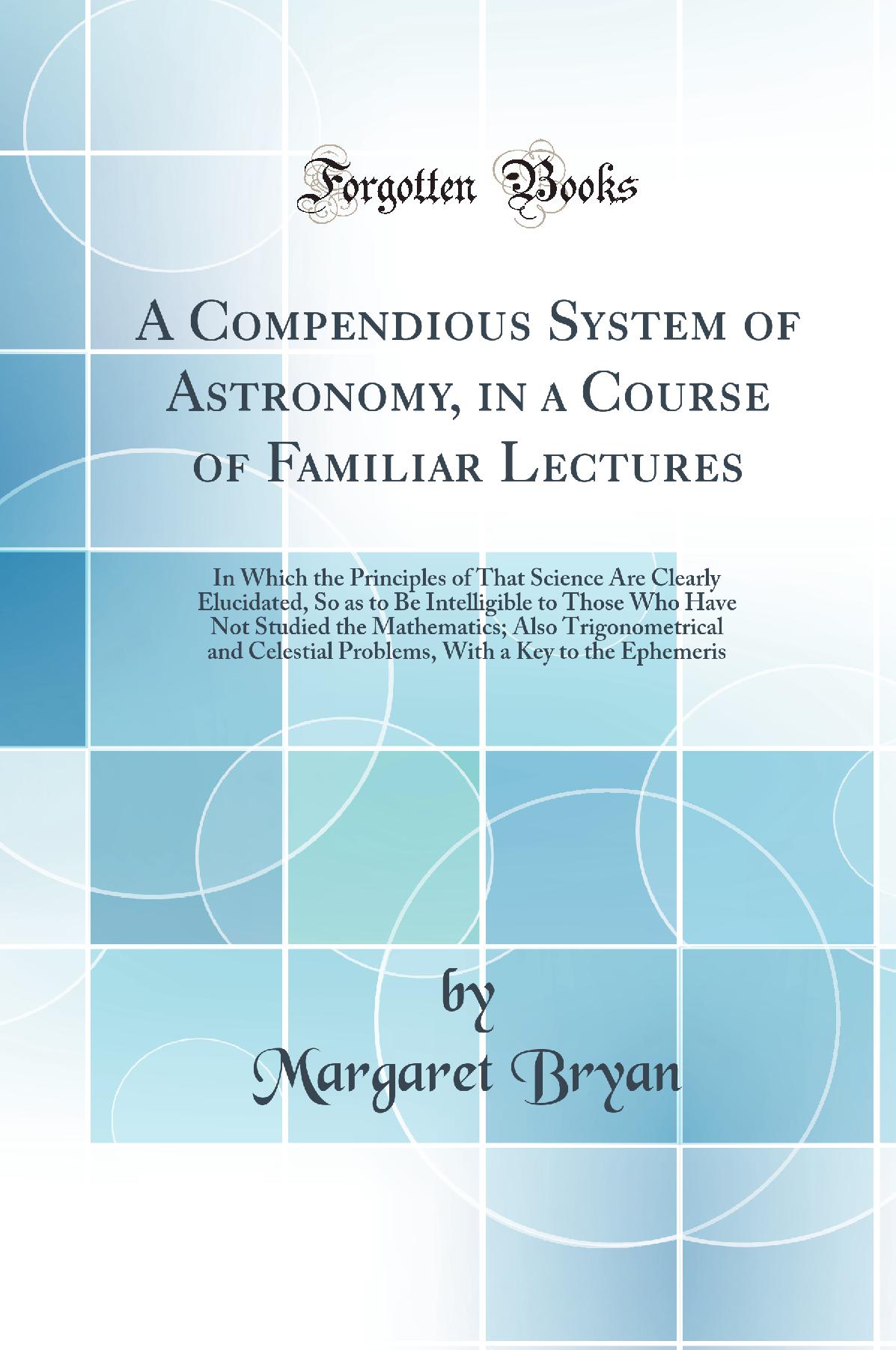 A Compendious System of Astronomy, in a Course of Familiar Lectures: In Which the Principles of That Science Are Clearly Elucidated, So as to Be Intelligible to Those Who Have Not Studied the Mathematics; Also Trigonometrical and Celestial Problems, With