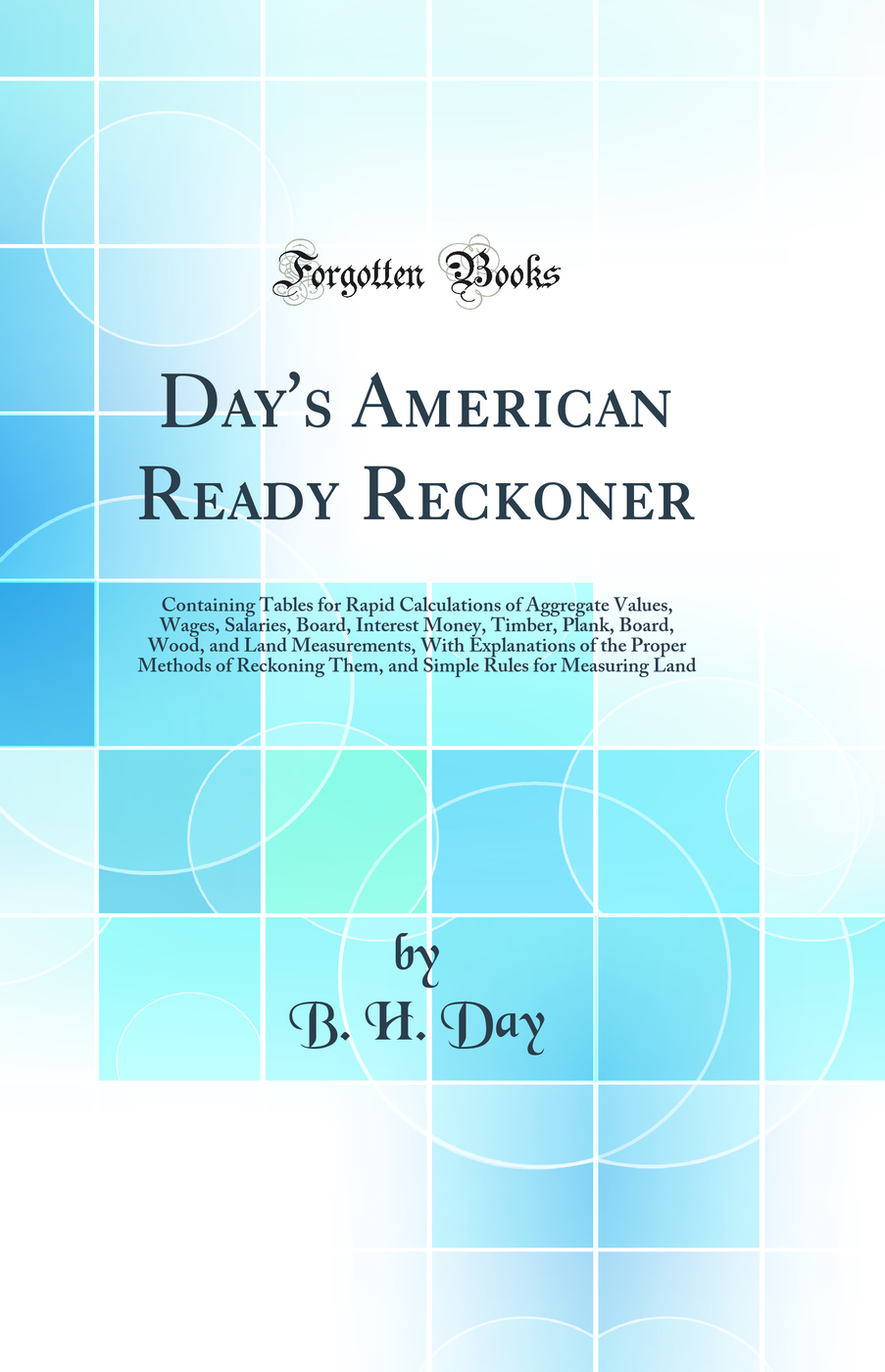 Day's American Ready Reckoner: Containing Tables for Rapid Calculations of Aggregate Values, Wages, Salaries, Board, Interest Money, Timber, Plank, Board, Wood, and Land Measurements, With Explanations of the Proper Methods of Reckoning Them, and Simple R