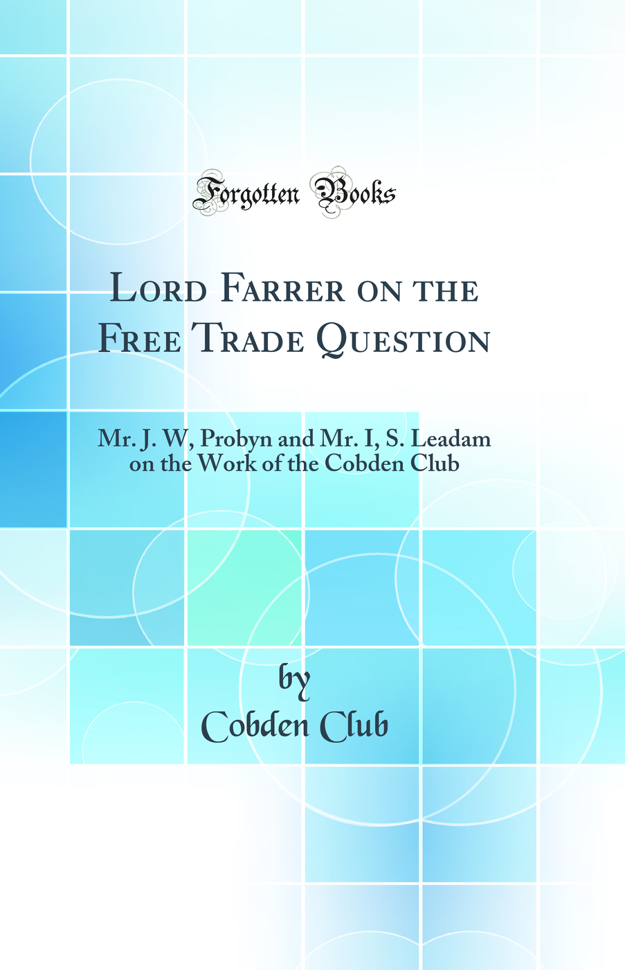 Lord Farrer on the Free Trade Question: Mr. J. W, Probyn and Mr. I, S. Leadam on the Work of the Cobden Club (Classic Reprint)
