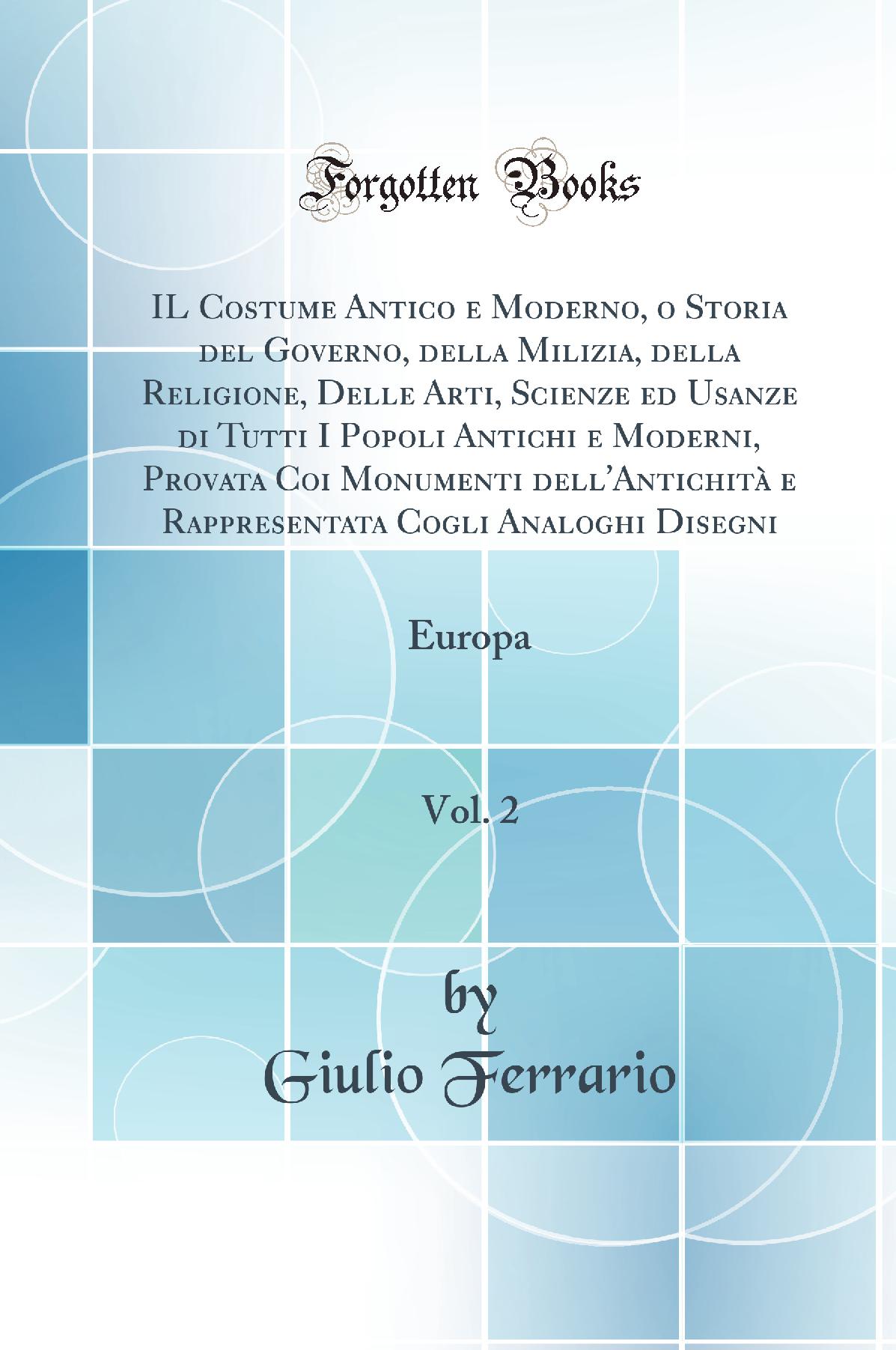 IL Costume Antico e Moderno, o Storia del Governo, della Milizia, della Religione, Delle Arti, Scienze ed Usanze di Tutti I Popoli Antichi e Moderni, Provata Coi Monumenti dell''Antichità e Rappresentata Cogli Analoghi Disegni, Vol. 2: Europa