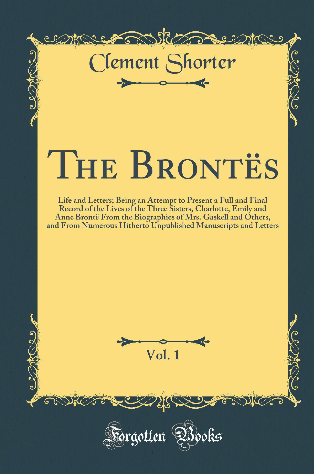 The Brontës, Vol. 1: Life and Letters; Being an Attempt to Present a Full and Final Record of the Lives of the Three Sisters, Charlotte, Emily and Anne Brontë From the Biographies of Mrs. Gaskell and Others, and From Numerous Hitherto Unpublished Man