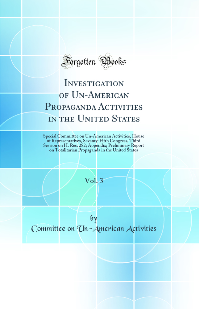 Investigation of Un-American Propaganda Activities in the United States, Vol. 3: Special Committee on Un-American Activities, House of Representatives, Seventy-Fifth Congress, Third Session on H. Res. 282; Appendix; Preliminary Report on Totalitarian Prop