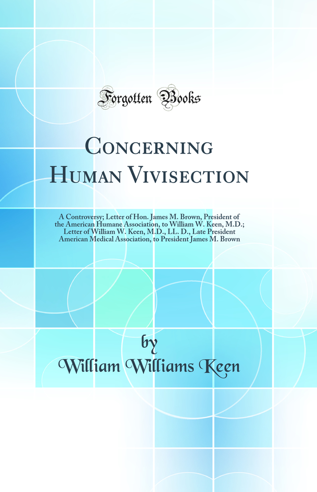 Concerning Human Vivisection: A Controversy; Letter of Hon. James M. Brown, President of the American Humane Association, to William W. Keen, M.D.; Letter of William W. Keen, M.D., LL. D., Late President American Medical Association, to President James M.