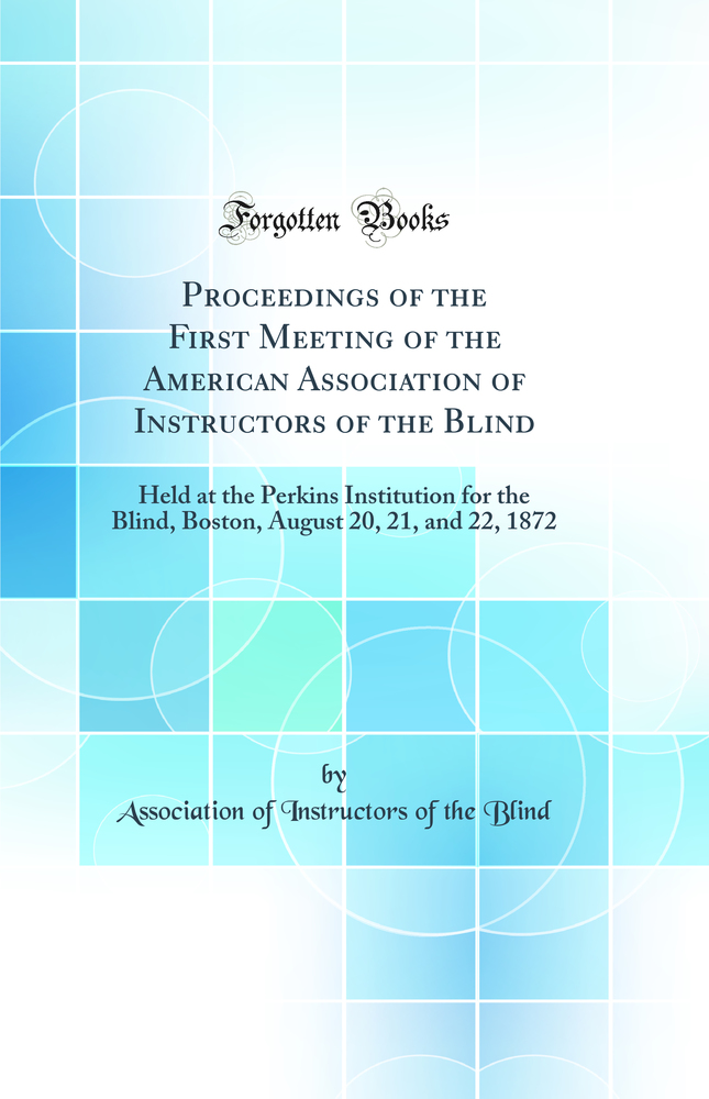 Proceedings of the First Meeting of the American Association of Instructors of the Blind: Held at the Perkins Institution for the Blind, Boston, August 20, 21, and 22, 1872 (Classic Reprint)
