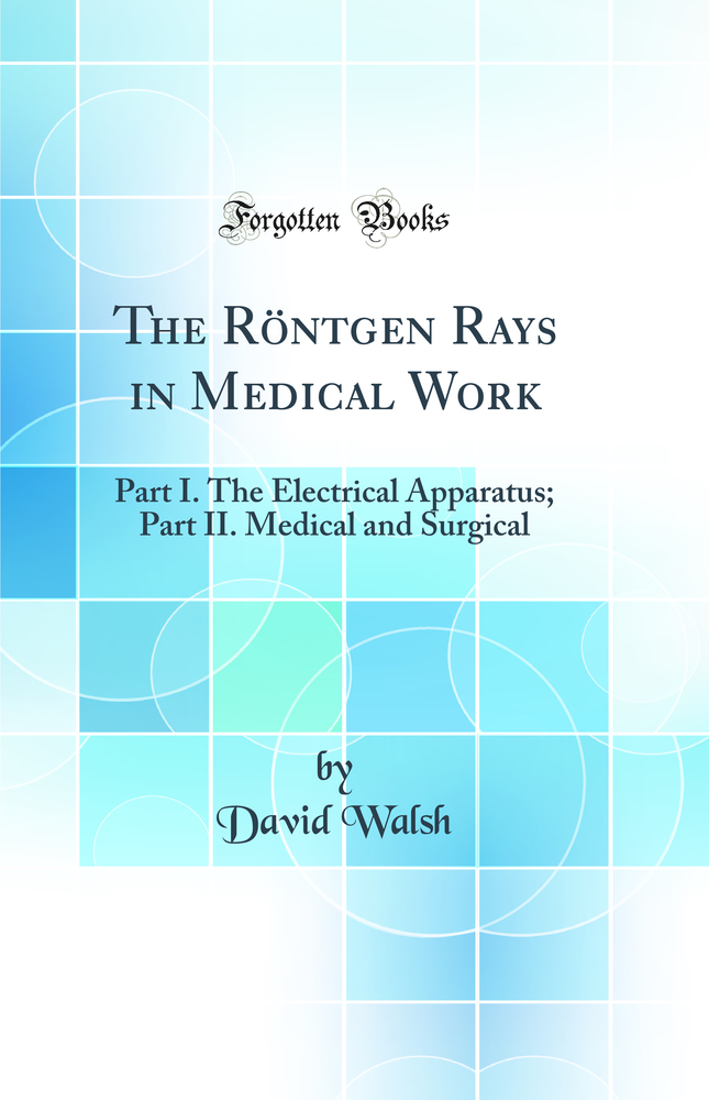 The Röntgen Rays in Medical Work: Part I. The Electrical Apparatus; Part II. Medical and Surgical (Classic Reprint)