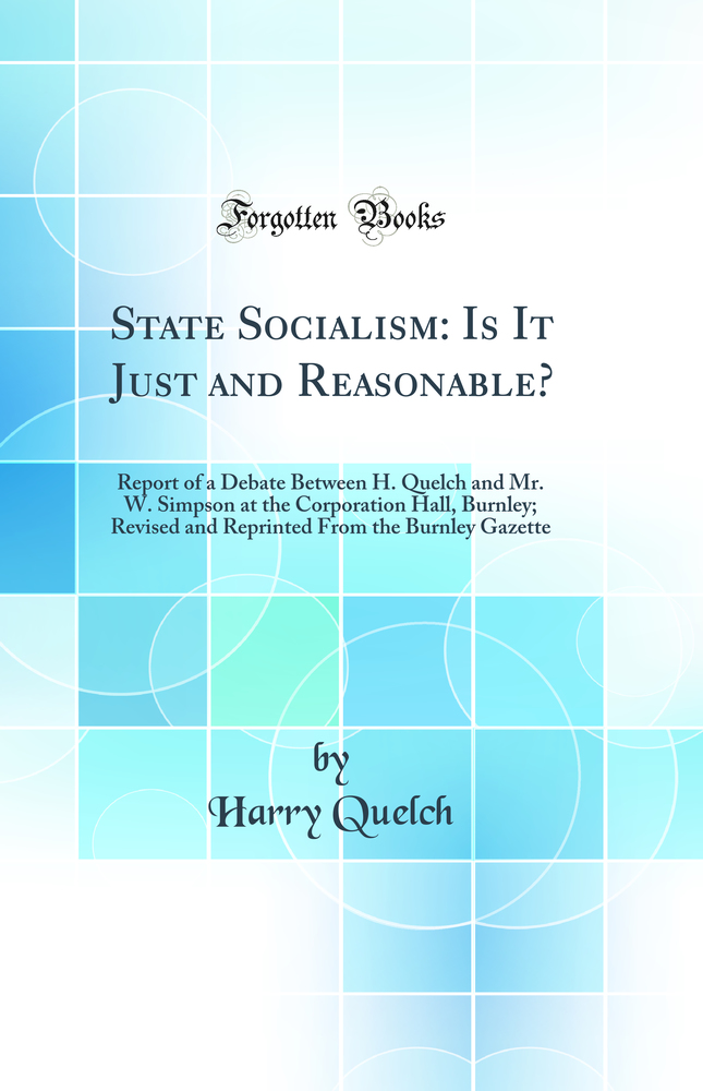 State Socialism: Is It Just and Reasonable?: Report of a Debate Between H. Quelch and Mr. W. Simpson at the Corporation Hall, Burnley; Revised and Reprinted From the Burnley Gazette (Classic Reprint)