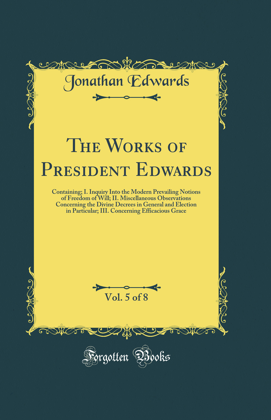 The Works of President Edwards, Vol. 5 of 8: Containing; I. Inquiry Into the Modern Prevailing Notions of Freedom of Will; II. Miscellaneous Observations Concerning the Divine Decrees in General and Election in Particular; III. Concerning Efficacious Grac