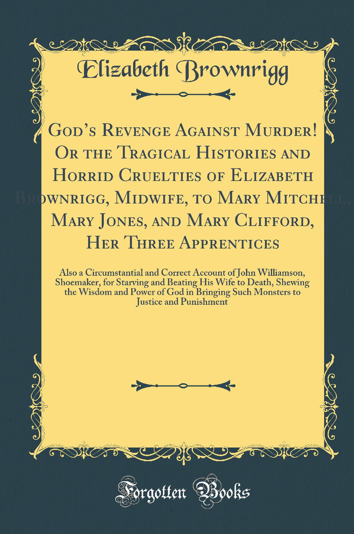 God’s Revenge Against Murder! Or the Tragical Histories and Horrid Cruelties of Elizabeth Brownrigg, Midwife, to Mary Mitchell, Mary Jones, and Mary Clifford, Her Three Apprentices: Also a Circumstantial and Correct Account of John Williamson, Shoemaker