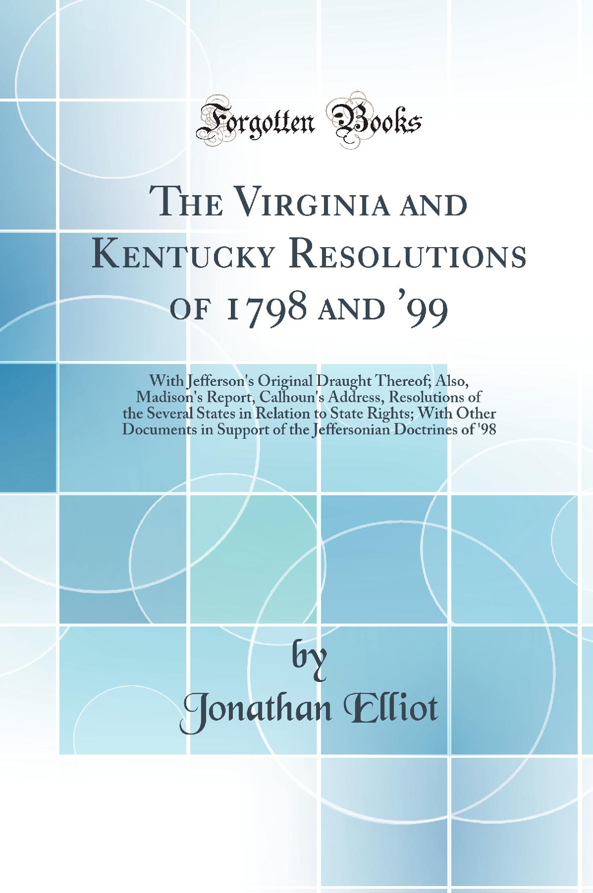 The Virginia and Kentucky Resolutions of 1798 and ''99: With Jefferson''s Original Draught Thereof; Also, Madison''s Report, Calhoun''s Address, Resolutions of the Several States in Relation to State Rights; With Other Documents in Support of the Jeffers