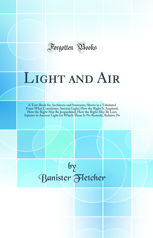 Light and Air: A Text-Book for Architects and Surveyors; Shows in a Tabulated Form What Constitutes Ancient Light; How the Right Is Acquired; How the Right May Be Jeopardized, How the Right May Be Lost, Injuries to Ancient Light for Which There Is No Reme