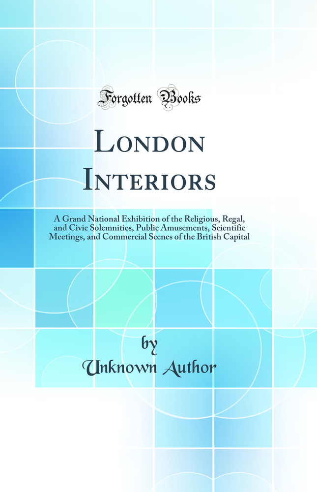 London Interiors: A Grand National Exhibition of the Religious, Regal, and Civic Solemnities, Public Amusements, Scientific Meetings, and Commercial Scenes of the British Capital (Classic Reprint)