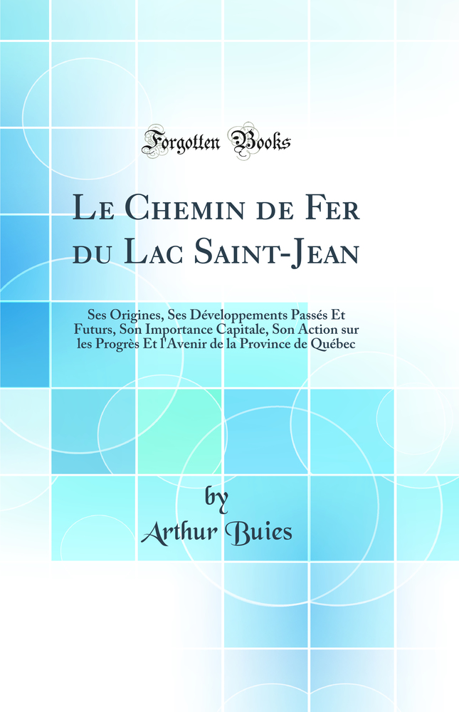 Le Chemin de Fer du Lac Saint-Jean: Ses Origines, Ses Développements Passés Et Futurs, Son Importance Capitale, Son Action sur les Progrès Et l'Avenir de la Province de Québec (Classic Reprint)
