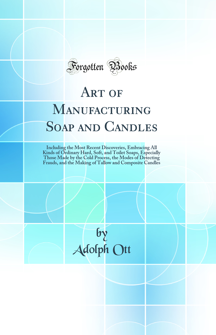 Art of Manufacturing Soap and Candles: Including the Most Recent Discoveries, Embracing All Kinds of Ordinary Hard, Soft, and Toilet Soaps, Especially Those Made by the Cold Process, the Modes of Detecting Frauds, and the Making of Tallow and Composite Ca