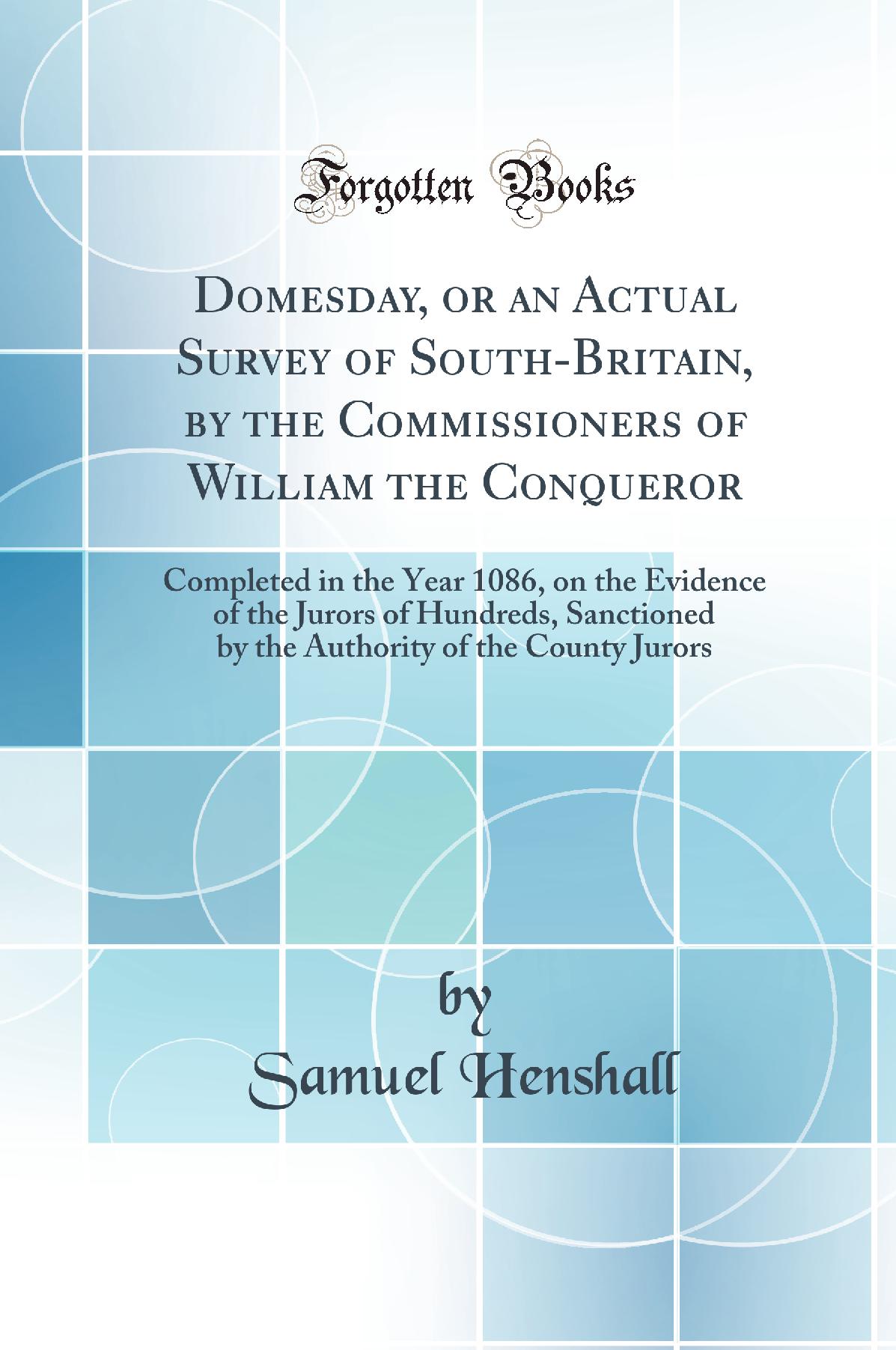 Domesday, or an Actual Survey of South-Britain, by the Commissioners of William the Conqueror: Completed in the Year 1086, on the Evidence of the Jurors of Hundreds, Sanctioned by the Authority of the County Jurors (Classic Reprint)