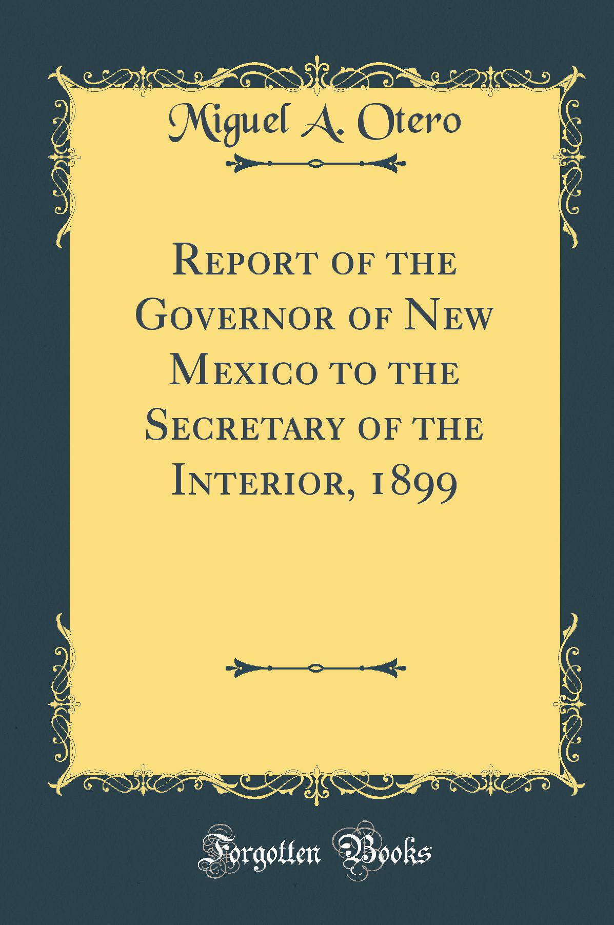 Report of the Governor of New Mexico to the Secretary of the Interior, 1899 (Classic Reprint)