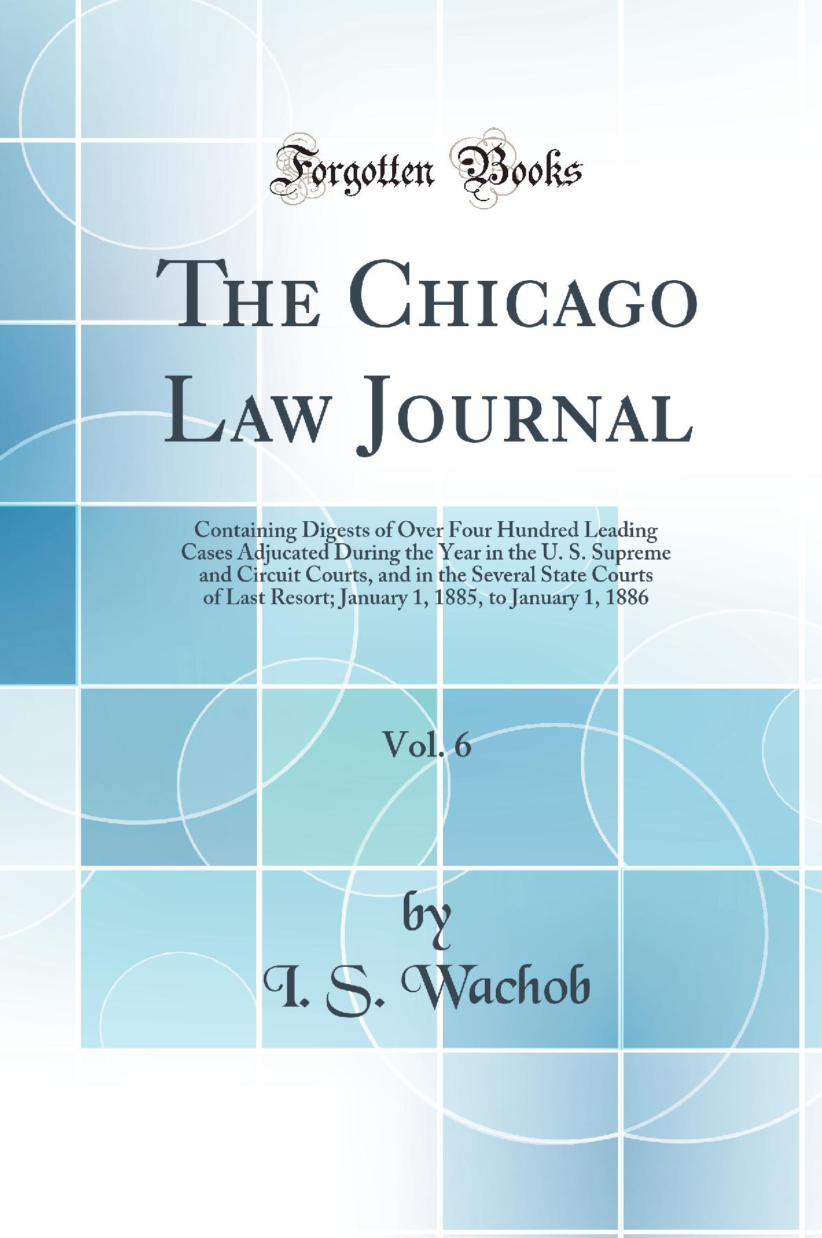 The Chicago Law Journal, Vol. 6: Containing Digests of Over Four Hundred Leading Cases Adjucated During the Year in the U. S. Supreme and Circuit Courts, and in the Several State Courts of Last Resort; January 1, 1885, to January 1, 1886