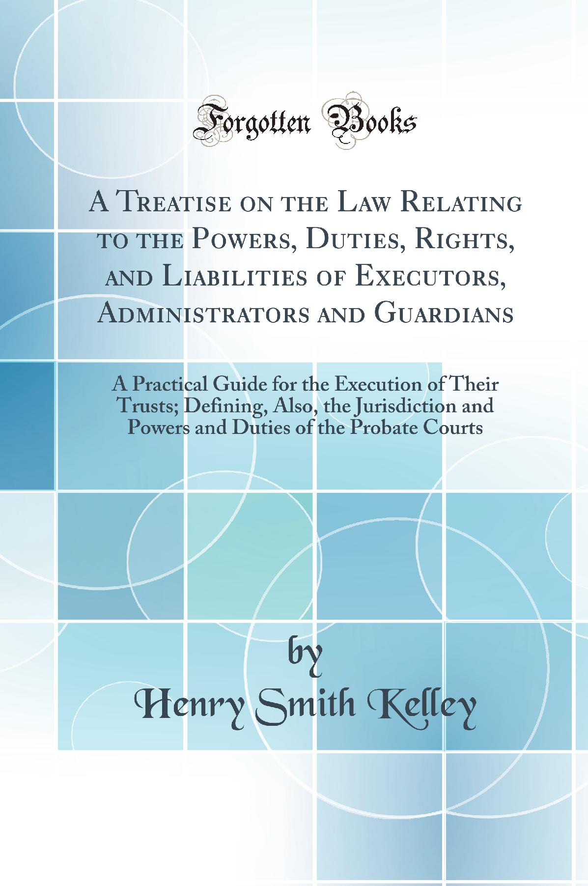 A Treatise on the Law Relating to the Powers, Duties, Rights, and Liabilities of Executors, Administrators and Guardians: A Practical Guide for the Execution of Their Trusts; Defining, Also, the Jurisdiction and Powers and Duties of the Probate Courts