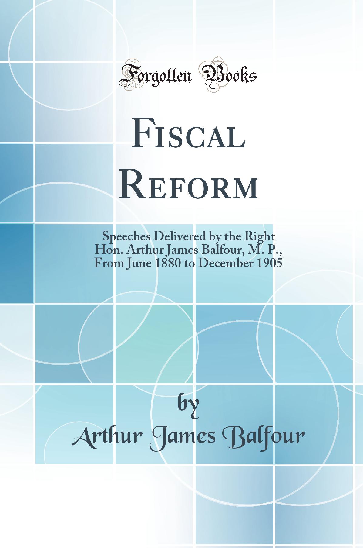 Fiscal Reform: Speeches Delivered by the Right Hon. Arthur James Balfour, M. P., From June 1880 to December 1905 (Classic Reprint)