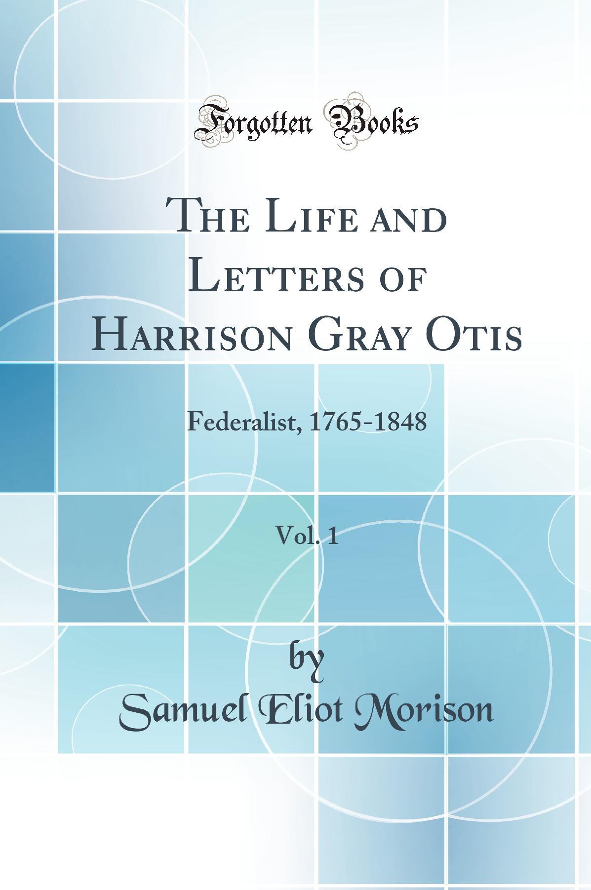 The Life and Letters of Harrison Gray Otis, Vol. 1: Federalist, 1765-1848 (Classic Reprint)