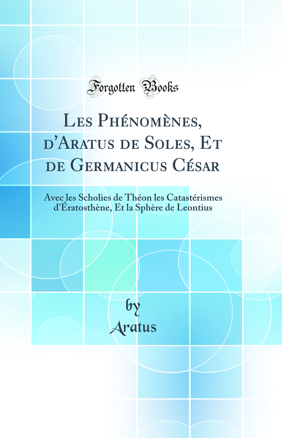 Les Phénomènes, d''Aratus de Soles, Et de Germanicus César: Avec les Scholies de Théon les Catastérismes d''Ératosthène, Et la Sphère de Leontius (Classic Reprint)