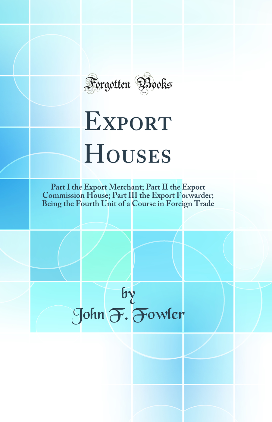 Export Houses: Part I the Export Merchant; Part II the Export Commission House; Part III the Export Forwarder; Being the Fourth Unit of a Course in Foreign Trade (Classic Reprint)