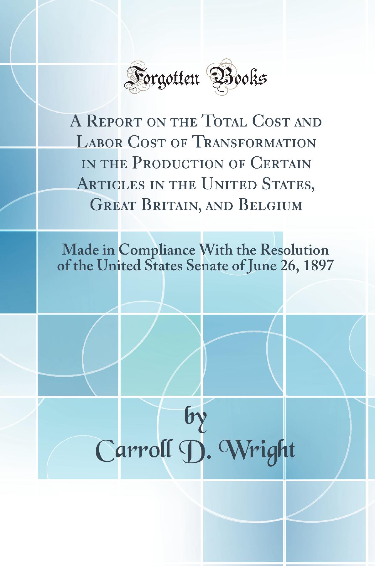 A Report on the Total Cost and Labor Cost of Transformation in the Production of Certain Articles in the United States, Great Britain, and Belgium: Made in Compliance With the Resolution of the United States Senate of June 26, 1897 (Classic Reprint)