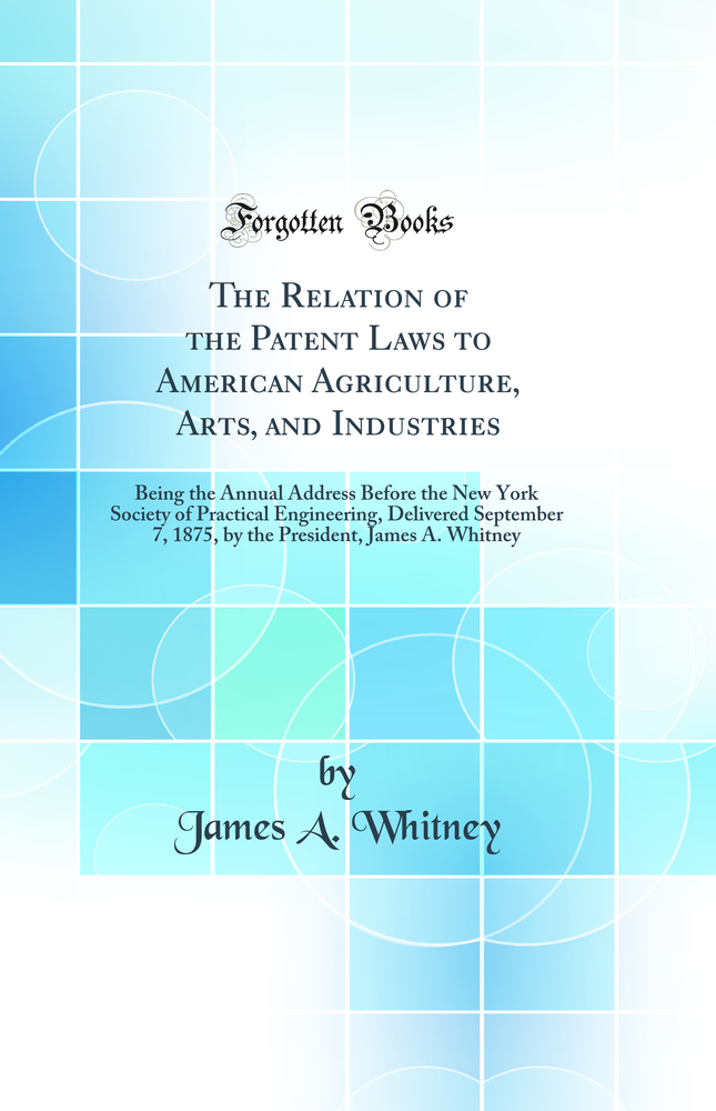 The Relation of the Patent Laws to American Agriculture, Arts, and Industries: Being the Annual Address Before the New York Society of Practical Engineering, Delivered September 7, 1875, by the President, James A. Whitney (Classic Reprint)