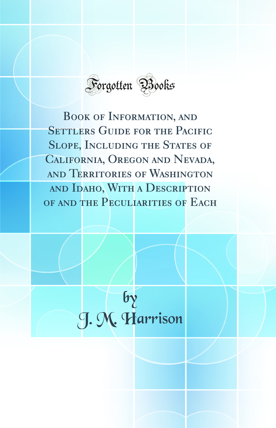 Book of Information, and Settlers Guide for the Pacific Slope, Including the States of California, Oregon and Nevada, and Territories of Washington and Idaho, With a Description of and the Peculiarities of Each (Classic Reprint)