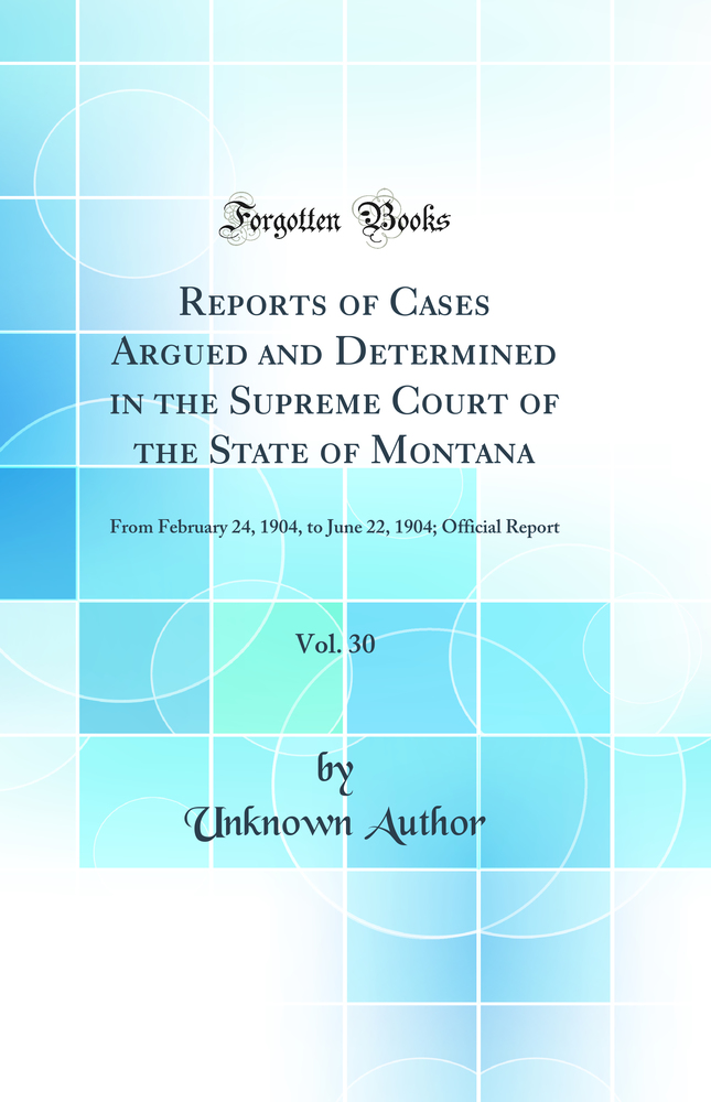 Reports of Cases Argued and Determined in the Supreme Court of the State of Montana, Vol. 30: From February 24, 1904, to June 22, 1904; Official Report (Classic Reprint)