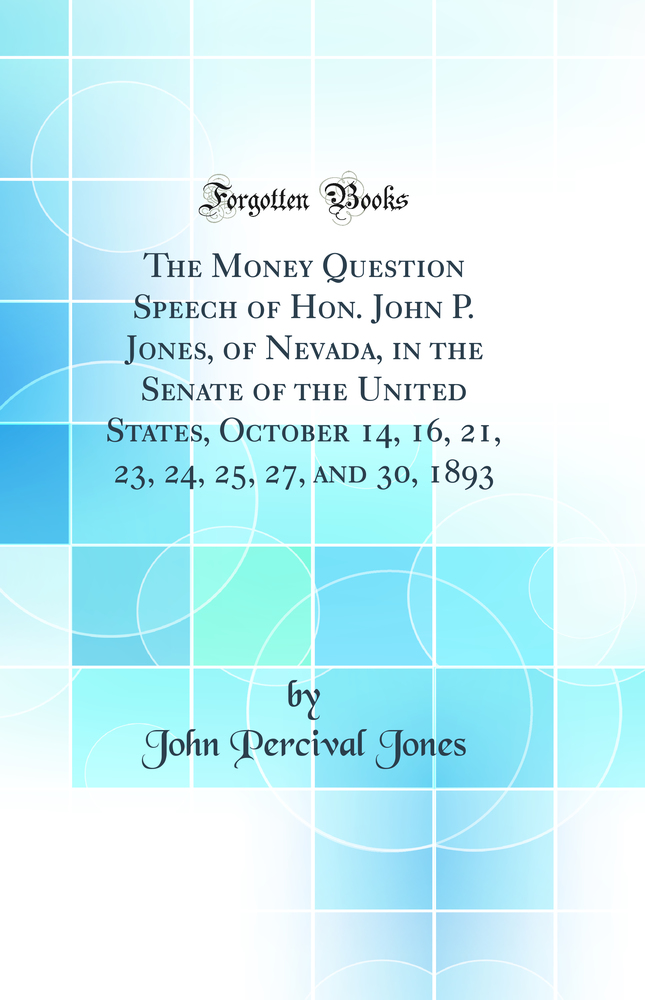 The Money Question Speech of Hon. John P. Jones, of Nevada, in the Senate of the United States, October 14, 16, 21, 23, 24, 25, 27, and 30, 1893 (Classic Reprint)