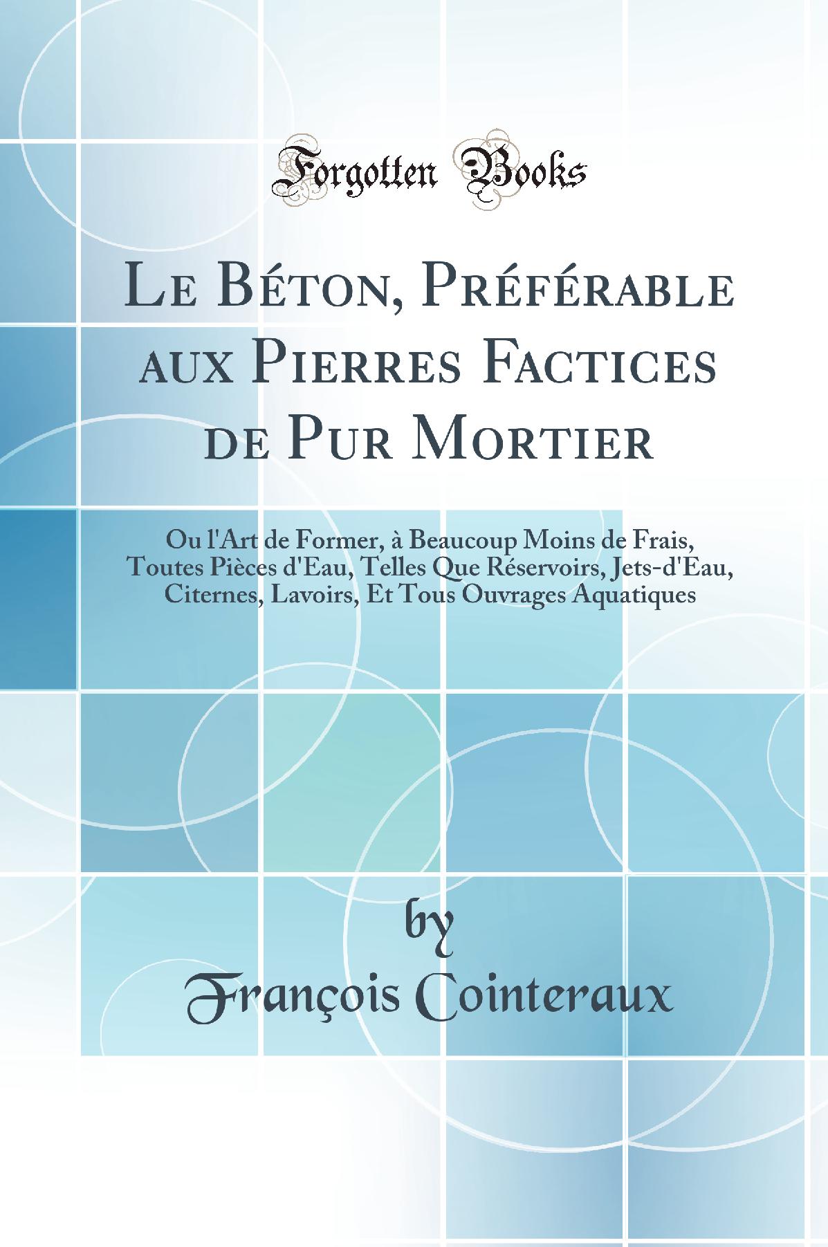 Le Béton, Préférable aux Pierres Factices de Pur Mortier: Ou l'Art de Former, à Beaucoup Moins de Frais, Toutes Pièces d'Eau, Telles Que Réservoirs, Jets-d'Eau, Citernes, Lavoirs, Et Tous Ouvrages Aquatiques (Classic Reprint)