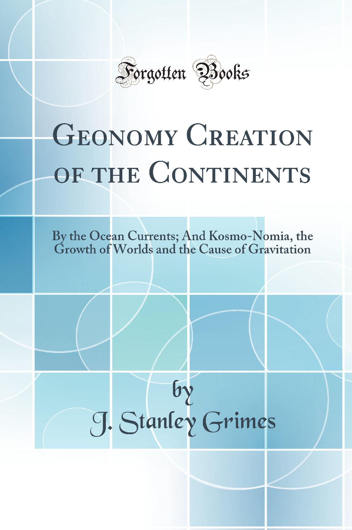 Geonomy Creation of the Continents: By the Ocean Currents; And Kosmo-Nomia, the Growth of Worlds and the Cause of Gravitation (Classic Reprint)