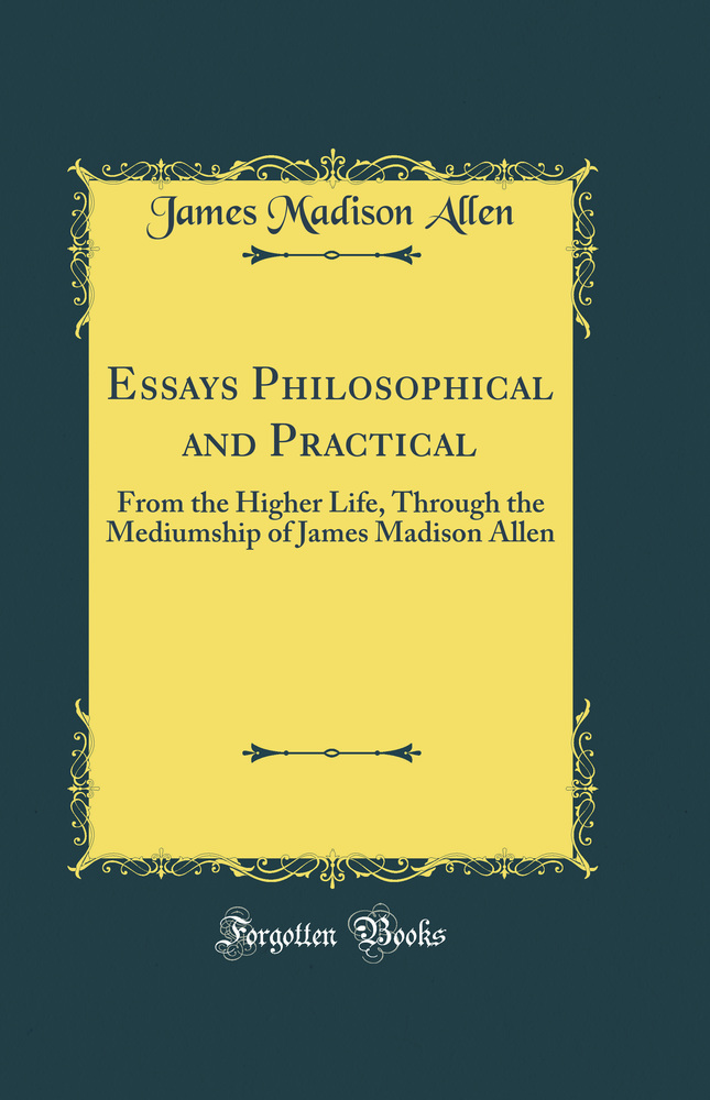 Essays Philosophical and Practical: From the Higher Life, Through the Mediumship of James Madison Allen (Classic Reprint)