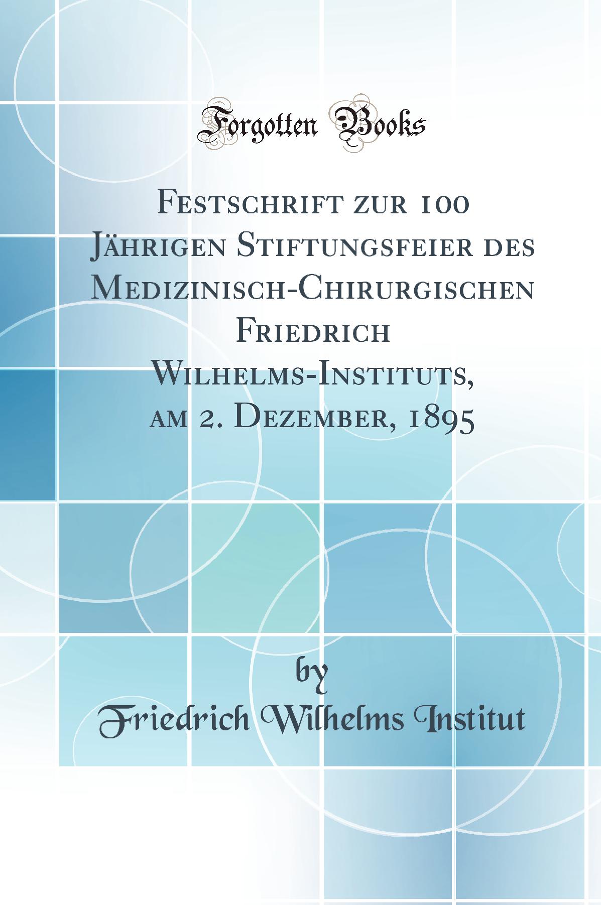 Festschrift zur 100 Jährigen Stiftungsfeier des Medizinisch-Chirurgischen Friedrich Wilhelms-Instituts, am 2. Dezember, 1895 (Classic Reprint)