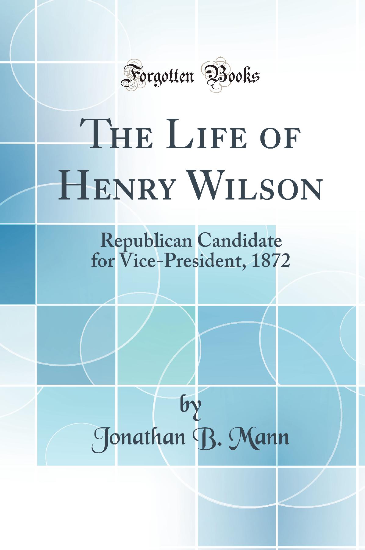 The Life of Henry Wilson: Republican Candidate for Vice-President, 1872 (Classic Reprint)