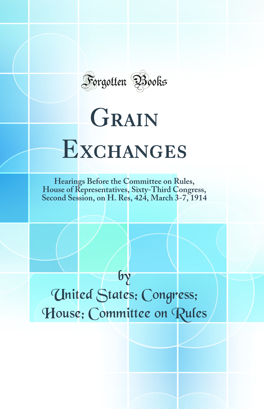 Grain Exchanges: Hearings Before the Committee on Rules, House of Representatives, Sixty-Third Congress, Second Session, on H. Res, 424, March 3-7, 1914 (Classic Reprint)