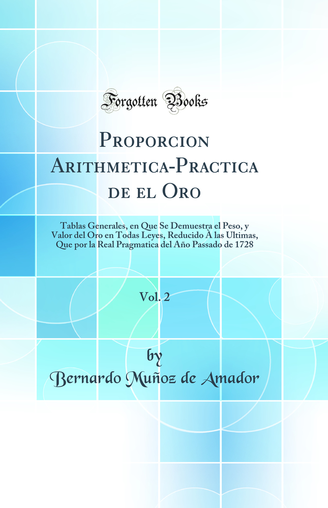 Proporcion Arithmetica-Practica de el Oro, Vol. 2: Tablas Generales, en Que Se Demuestra el Peso, y Valor del Oro en Todas Leyes, Reducido À las Ultimas, Que por la Real Pragmatica del Año Passado de 1728 (Classic Reprint)