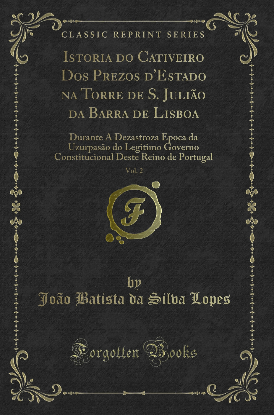 Istoria do Cativeiro Dos Prezos d'Estado na Torre de S. Julião da Barra de Lisboa, Vol. 2: Durante A Dezastroza Epoca da Uzurpasão do Legitimo Governo Constitucional Deste Reino de Portugal (Classic Reprint)