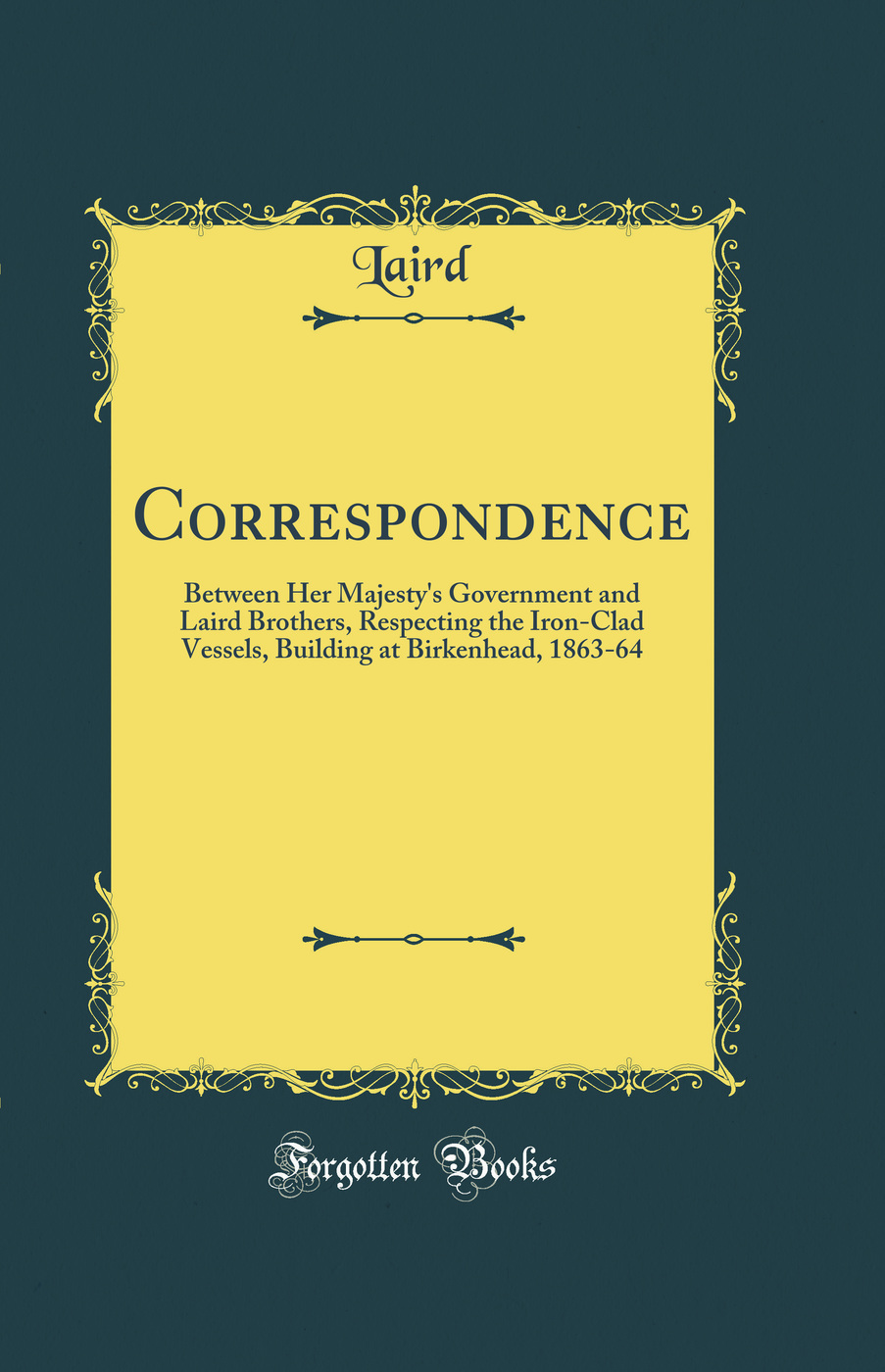 Correspondence: Between Her Majesty's Government and Laird Brothers, Respecting the Iron-Clad Vessels, Building at Birkenhead, 1863-64 (Classic Reprint)