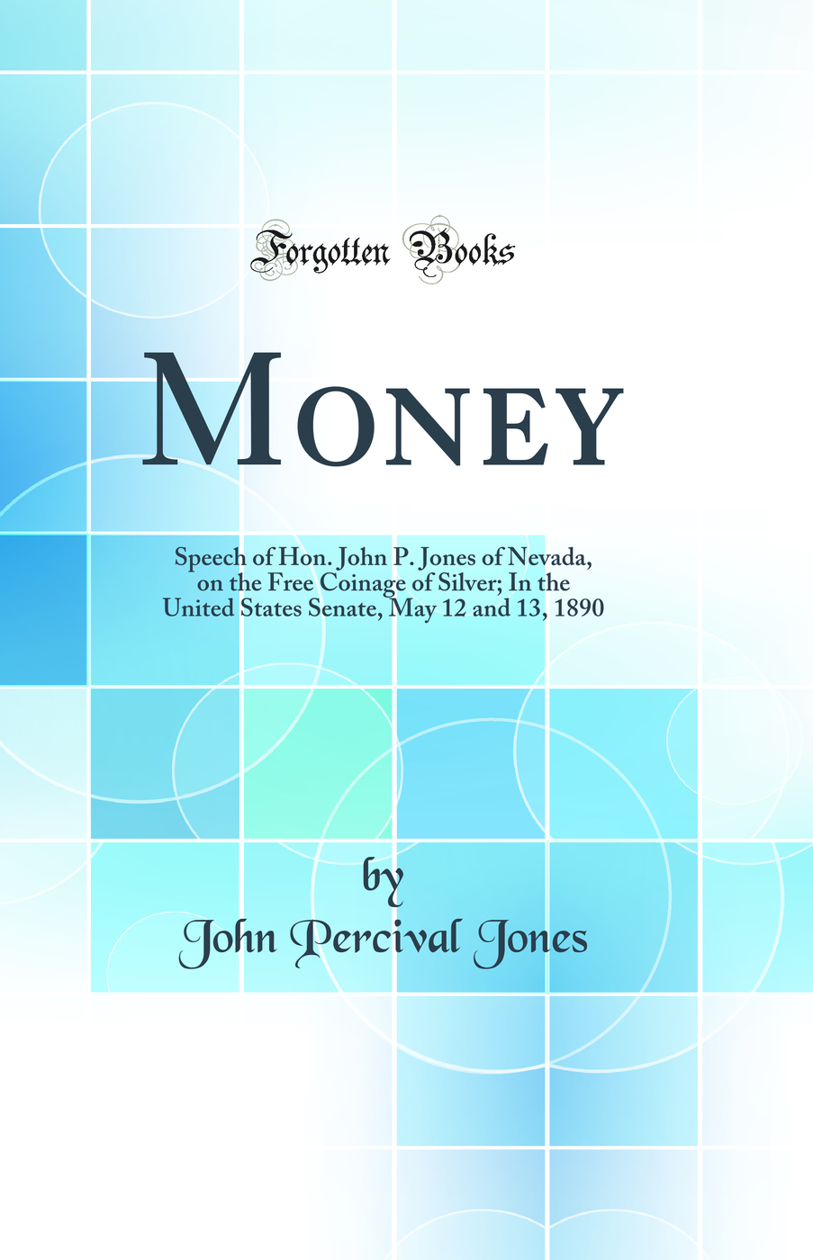 Money: Speech of Hon. John P. Jones of Nevada, on the Free Coinage of Silver; In the United States Senate, May 12 and 13, 1890 (Classic Reprint)