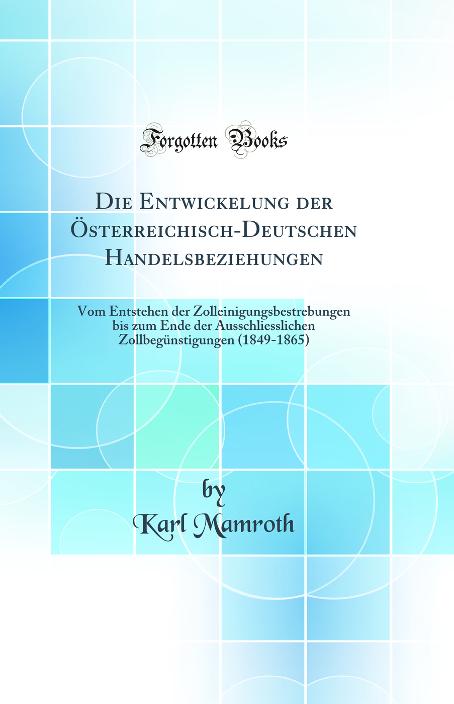 Die Entwickelung der Österreichisch-Deutschen Handelsbeziehungen: Vom Entstehen der Zolleinigungsbestrebungen bis zum Ende der Ausschliesslichen Zollbegünstigungen (1849-1865) (Classic Reprint)