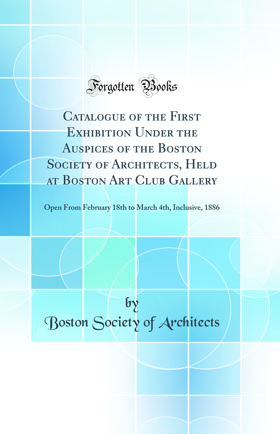 Catalogue of the First Exhibition Under the Auspices of the Boston Society of Architects, Held at Boston Art Club Gallery: Open From February 18th to March 4th, Inclusive, 1886 (Classic Reprint)