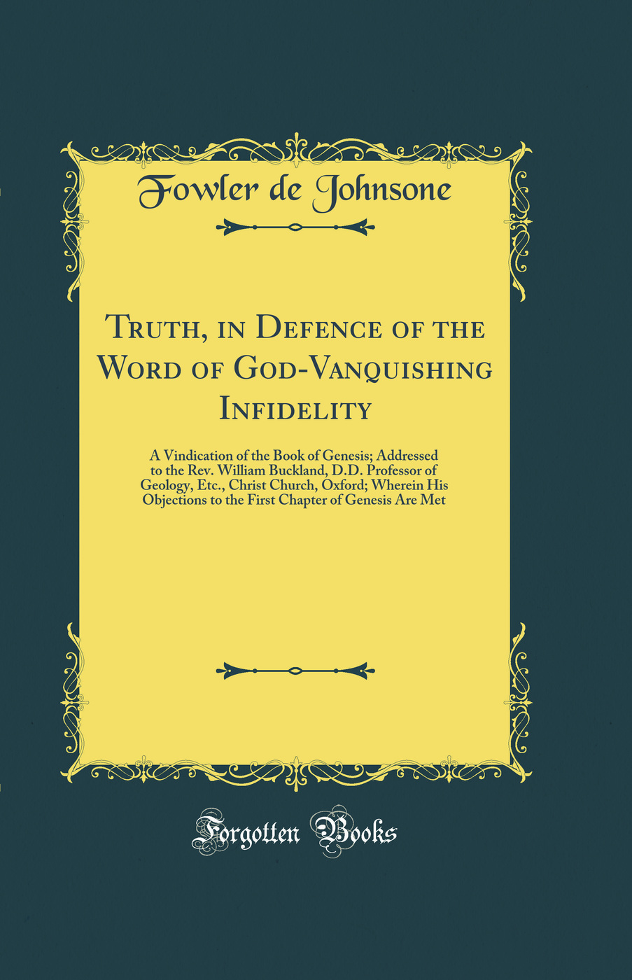 Truth, in Defence of the Word of God-Vanquishing Infidelity: A Vindication of the Book of Genesis; Addressed to the Rev. William Buckland, D.D. Professor of Geology, Etc., Christ Church, Oxford; Wherein His Objections to the First Chapter of Genesis Are M