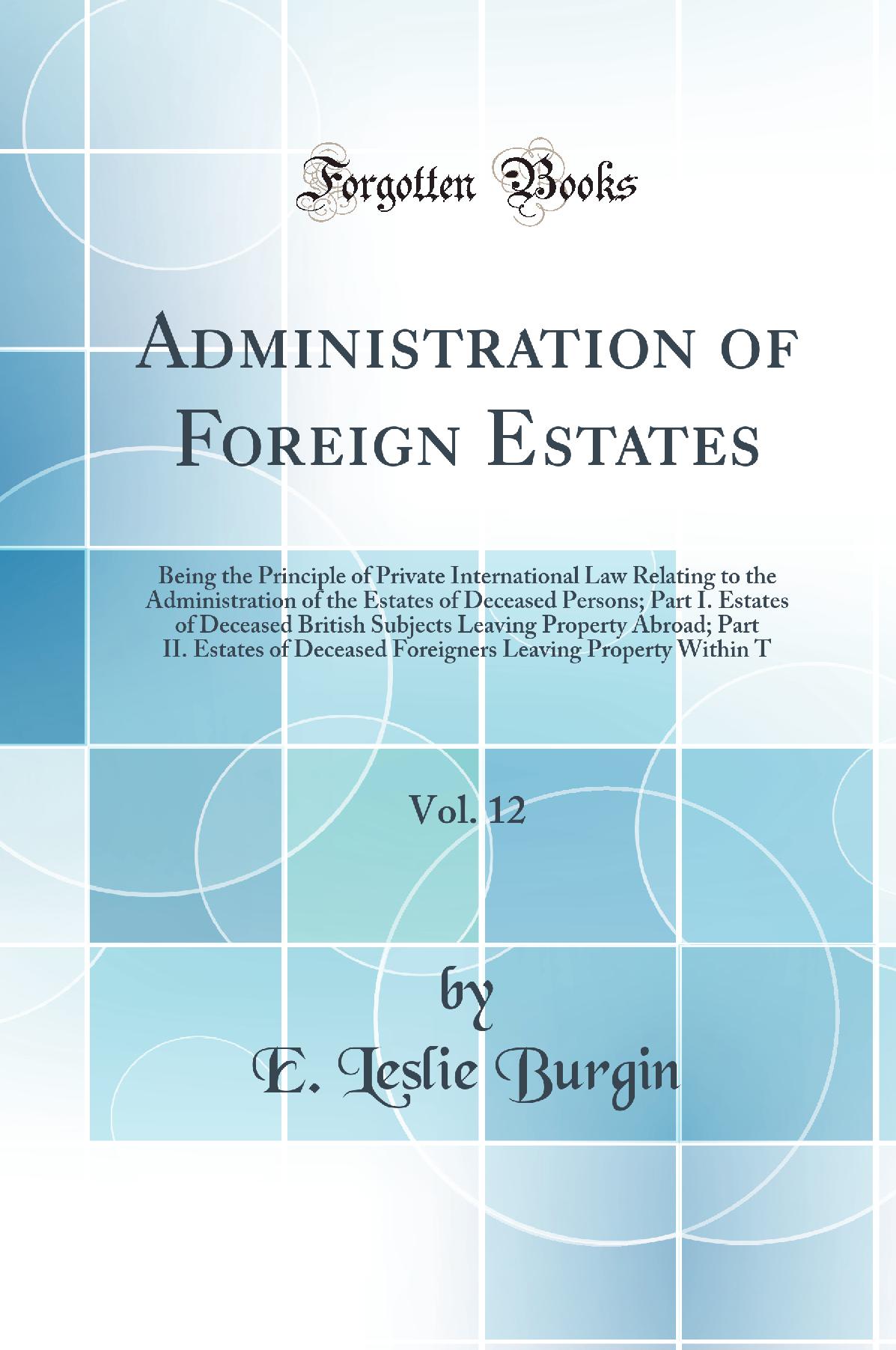 Administration of Foreign Estates, Vol. 12: Being the Principle of Private International Law Relating to the Administration of the Estates of Deceased Persons; Part I. Estates of Deceased British Subjects Leaving Property Abroad; Part II. Estates of