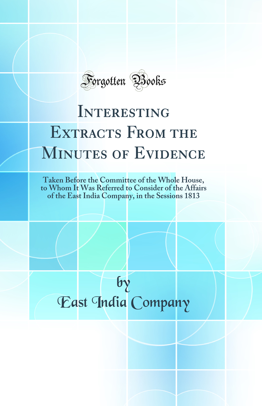 Interesting Extracts From the Minutes of Evidence: Taken Before the Committee of the Whole House, to Whom It Was Referred to Consider of the Affairs of the East India Company, in the Sessions 1813 (Classic Reprint)