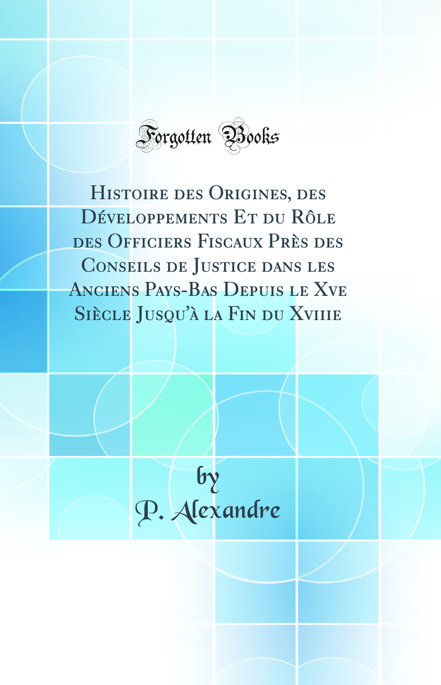 Histoire des Origines, des Développements Et du Rôle des Officiers Fiscaux Près des Conseils de Justice dans les Anciens Pays-Bas Depuis le Xve Siècle Jusqu'à la Fin du Xviiie (Classic Reprint)