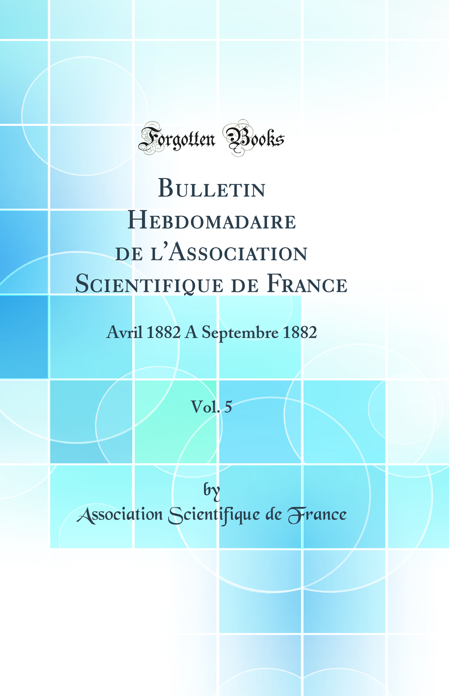 Bulletin Hebdomadaire de l'Association Scientifique de France, Vol. 5: Avril 1882 A Septembre 1882 (Classic Reprint)