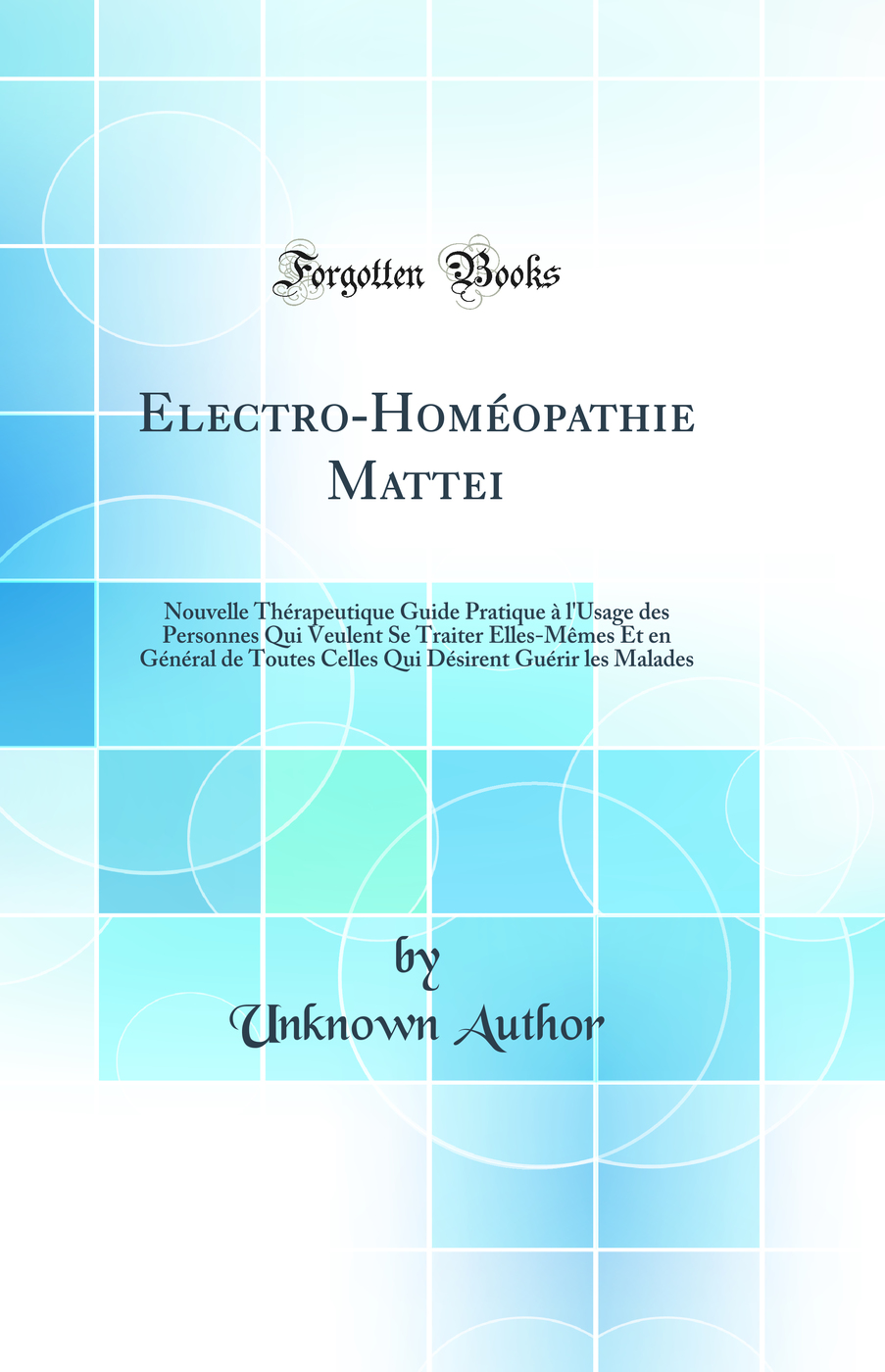 Electro-Homéopathie Mattei: Nouvelle Thérapeutique Guide Pratique à l'Usage des Personnes Qui Veulent Se Traiter Elles-Mêmes Et en Général de Toutes Celles Qui Désirent Guérir les Malades (Classic Reprint)