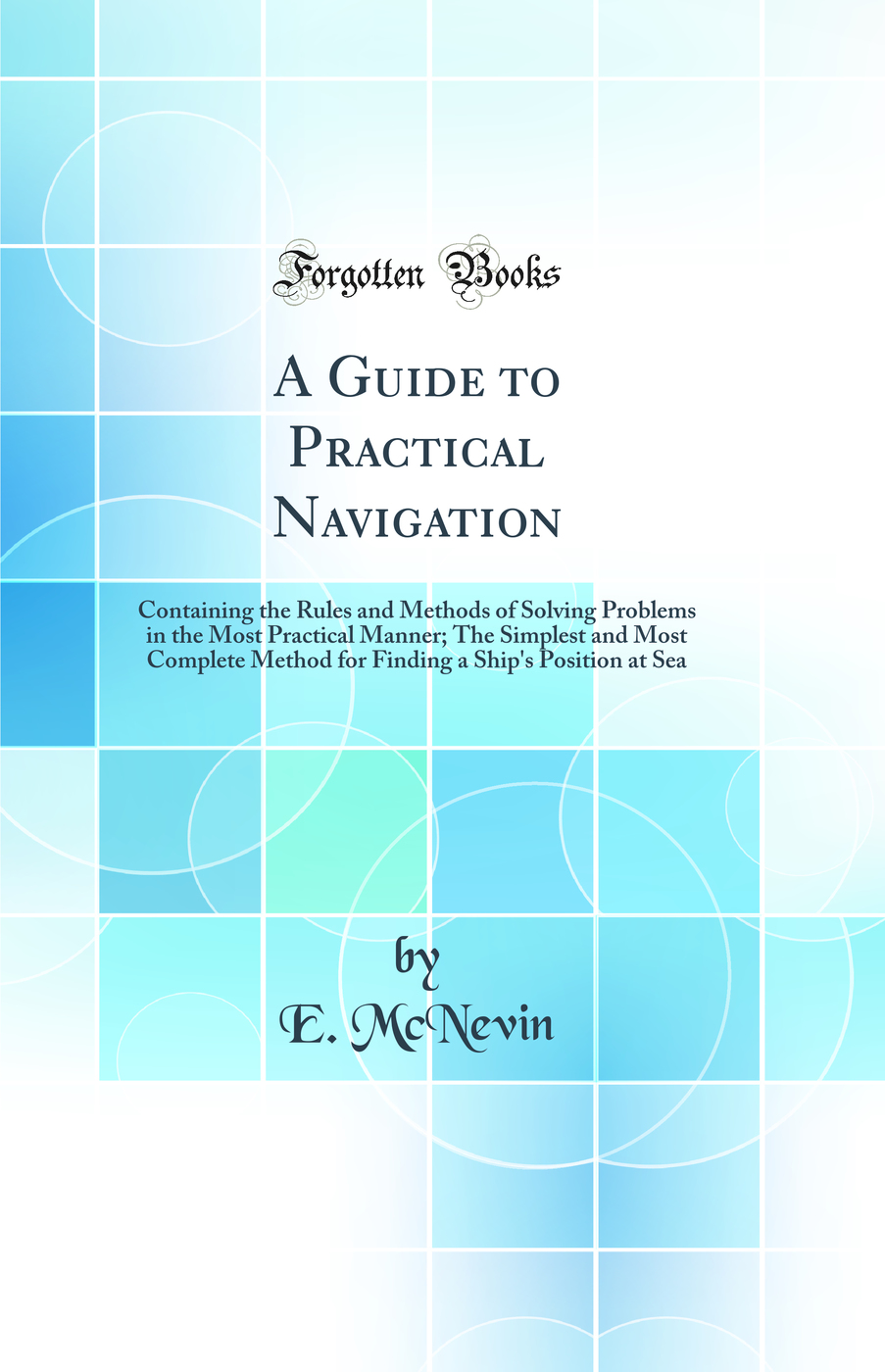 A Guide to Practical Navigation: Containing the Rules and Methods of Solving Problems in the Most Practical Manner; The Simplest and Most Complete Method for Finding a Ship's Position at Sea (Classic Reprint)