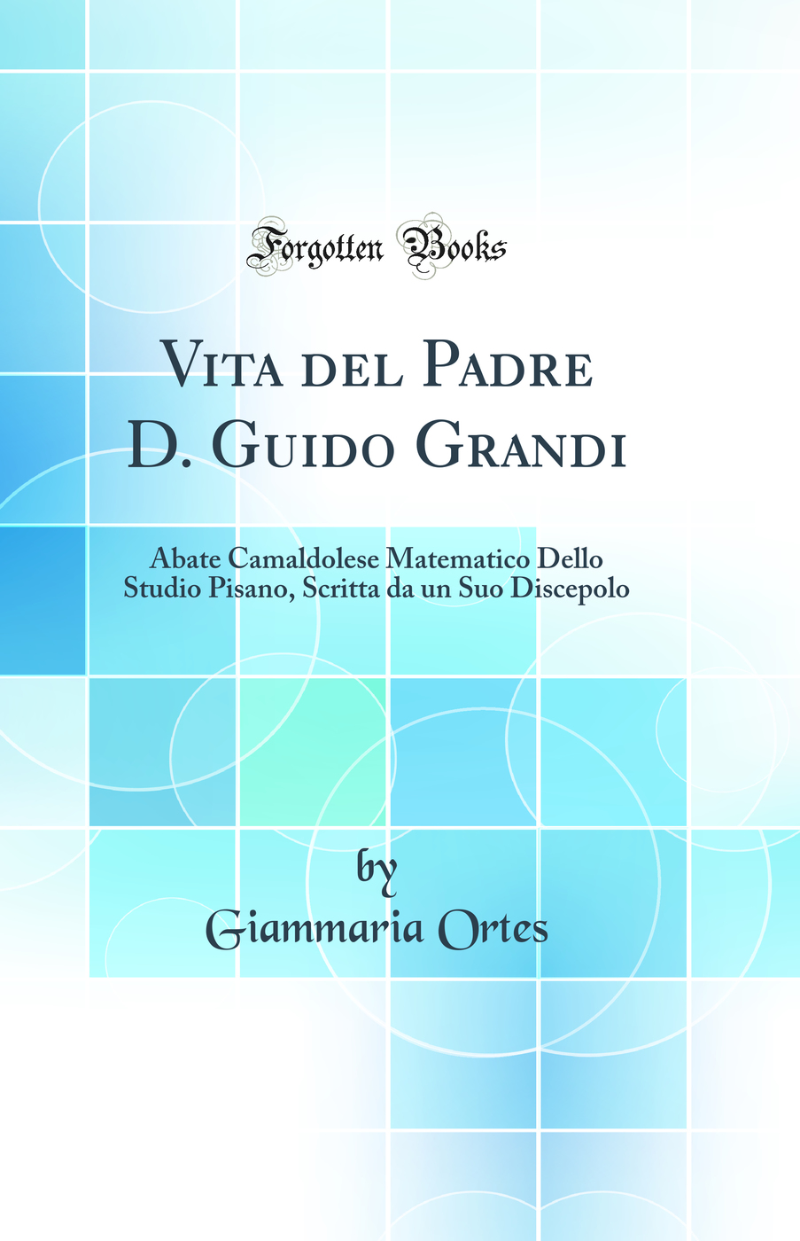 Vita del Padre D. Guido Grandi: Abate Camaldolese Matematico Dello Studio Pisano, Scritta da un Suo Discepolo (Classic Reprint)